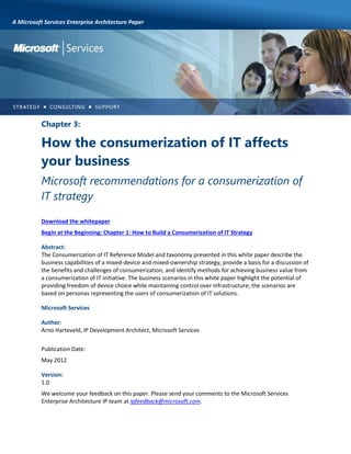 A Microsoft Services Enterprise Architecture Paper

Chapter 3:

How the consumerization of IT affects
your business
Microsoft recommendations for a consumerization of
IT strategy
Download the whitepaper
Begin at the Beginning: Chapter 1: How to Build a Consumerization of IT Strategy
Abstract:
The Consumerization of IT Reference Model and taxonomy presented in this white paper describe the
business capabilities of a mixed-device and mixed-ownership strategy, provide a basis for a discussion of
the benefits and challenges of consumerization, and identify methods for achieving business value from
a consumerization of IT initiative. The business scenarios in this white paper highlight the potential of
providing freedom of device choice while maintaining control over infrastructure; the scenarios are
based on personas representing the users of consumerization of IT solutions.
Microsoft Services
Author:
Arno Harteveld, IP Development Architect, Microsoft Services
Publication Date:
May 2012
Version:
1.0
We welcome your feedback on this paper. Please send your comments to the Microsoft Services
Enterprise Architecture IP team at ipfeedback@microsoft.com.

 