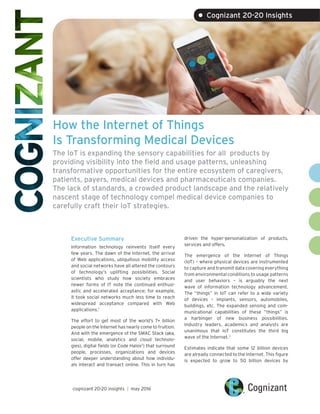 How the Internet of Things
Is Transforming Medical Devices
The IoT is expanding the sensory capabilities for all products by
providing visibility into the field and usage patterns, unleashing
transformative opportunities for the entire ecosystem of caregivers,
patients, payers, medical devices and pharmaceuticals companies.
The lack of standards, a crowded product landscape and the relatively
nascent stage of technology compel medical device companies to
carefully craft their IoT strategies.
Executive Summary
Information technology reinvents itself every
few years. The dawn of the Internet, the arrival
of Web applications, ubiquitous mobility access
and social networks have all altered the contours
of technology’s uplifting possibilities. Social
scientists who study how society embraces
newer forms of IT note the continued enthusi-
astic and accelerated acceptance; for example,
it took social networks much less time to reach
widespread acceptance compared with Web
applications.1
The effort to get most of the world’s 7+ billion
people on the Internet has nearly come to fruition.
And with the emergence of the SMAC Stack (aka,
social, mobile, analytics and cloud technolo-
gies), digital fields (or Code Halos2
) that surround
people, processes, organizations and devices
offer deeper understanding about how individu-
als interact and transact online. This in turn has
driven the hyper-personalization of products,
services and offers.
The emergence of the Internet of Things
(IoT) – where physical devices are instrumented
to capture and transmit data covering everything
from environmental conditions to usage patterns
and user behaviors – is arguably the next
wave of information technology advancement.
The “things” in IoT can refer to a wide variety
of devices – implants, sensors, automobiles,
buildings, etc. The expanded sensing and com-
municational capabilities of these “things” is
a harbinger of new business possibilities.
Industry leaders, academics and analysts are
unanimous that IoT constitutes the third big
wave of the Internet.3
Estimates indicate that some 12 billion devices
are already connected to the Internet. This figure
is expected to grow to 50 billion devices by
cognizant 20-20 insights | may 2016
• Cognizant 20-20 Insights
 