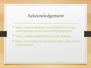 Acknowledgement
• https://web.stanford.edu/class/msande91si/www-
spr04/readings/week1/InternetWhitepaper.htm
• https://simple.m.wikipedia.org › wiki › Internet
• https://www.edn.com › electronics-news › Top-10-uses-
of-the-Internet
 