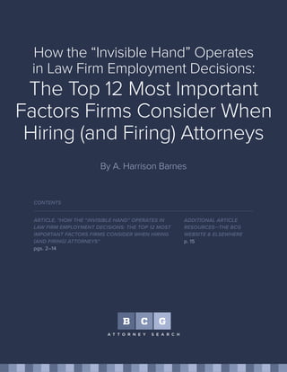How the “Invisible Hand” Operates
in Law Firm Employment Decisions:
The Top 12 Most Important
Factors Firms Consider When
Hiring (and Firing) Attorneys
By A. Harrison Barnes
ARTICLE, "HOW THE “INVISIBLE HAND” OPERATES IN
LAW FIRM EMPLOYMENT DECISIONS: THE TOP 12 MOST
IMPORTANT FACTORS FIRMS CONSIDER WHEN HIRING
(AND FIRING) ATTORNEYS"
pgs. 2–14
CONTENTS
ADDITIONAL ARTICLE
RESOURCES—THE BCG
WEBSITE & ELSEWHERE
p. 15
 