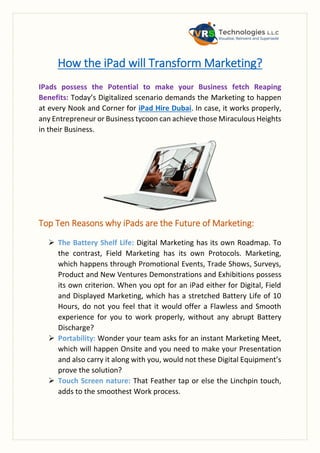 How the iPad will Transform Marketing?
IPads possess the Potential to make your Business fetch Reaping
Benefits: Today’s Digitalized scenario demands the Marketing to happen
at every Nook and Corner for iPad Hire Dubai. In case, it works properly,
any Entrepreneur or Business tycoon can achieve those Miraculous Heights
in their Business.
Top Ten Reasons why iPads are the Future of Marketing:
 The Battery Shelf Life: Digital Marketing has its own Roadmap. To
the contrast, Field Marketing has its own Protocols. Marketing,
which happens through Promotional Events, Trade Shows, Surveys,
Product and New Ventures Demonstrations and Exhibitions possess
its own criterion. When you opt for an iPad either for Digital, Field
and Displayed Marketing, which has a stretched Battery Life of 10
Hours, do not you feel that it would offer a Flawless and Smooth
experience for you to work properly, without any abrupt Battery
Discharge?
 Portability: Wonder your team asks for an instant Marketing Meet,
which will happen Onsite and you need to make your Presentation
and also carry it along with you, would not these Digital Equipment’s
prove the solution?
 Touch Screen nature: That Feather tap or else the Linchpin touch,
adds to the smoothest Work process.
 