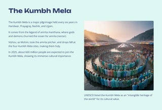 The Kumbh Mela
The Kumbh Mela is a major pilgrimage held every six years in
Haridwar, Prayagraj, Nashik, and Ujjain.
It comes from the legend of amrita manthana, where gods
and demons churned the ocean for amrita (nectar).
Vis#hn#u, as Mohini, took the amrita pitcher, and drops fell at
the four Kumbh Mela sites, making them holy.
In 2025, about 660 million people are expected to join the
Kumbh Mela, showing its immense cultural importance.
UNESCO listed the Kumbh Mela as an intangible heritage of
the world for its cultural value.
 