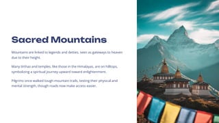 Sacred Mountains
Mountains are linked to legends and deities, seen as gateways to heaven
due to their height.
Many t+rthas and temples, like those in the Himalayas, are on hilltops,
symbolizing a spiritual journey upward toward enlightenment.
Pilgrims once walked tough mountain trails, testing their physical and
mental strength, though roads now make access easier.
 