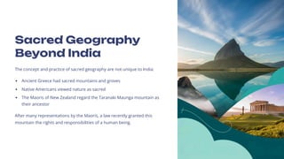 Sacred Geography
Beyond India
The concept and practice of sacred geography are not unique to India:
Ancient Greece had sacred mountains and groves
Native Americans viewed nature as sacred
The Maoris of New Zealand regard the Taranaki Maunga mountain as
their ancestor
After many representations by the Maoris, a law recently granted this
mountain the rights and responsibilities of a human being.
 