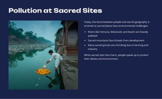 Pollution at Sacred Sites
Today, the bond between people and sacred geography is
strained as sacred places face environmental challenges:
Rivers like Yamuna, Mahanadi, and Kaveri are heavily
polluted
Sacred mountains face threats from development
Many sacred groves are shrinking due to farming and
industry
When sacred sites face harm, people speak up to protect
their deities and environment.
 