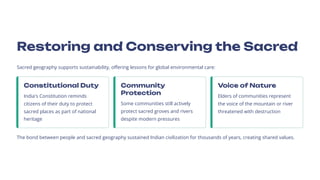 Restoring and Conserving the Sacred
Sacred geography supports sustainability, offering lessons for global environmental care:
Constitutional Duty
India's Constitution reminds
citizens of their duty to protect
sacred places as part of national
heritage
Community
Protection
Some communities still actively
protect sacred groves and rivers
despite modern pressures
Voice of Nature
Elders of communities represent
the voice of the mountain or river
threatened with destruction
The bond between people and sacred geography sustained Indian civilization for thousands of years, creating shared values.
 
