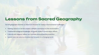 Lessons from Sacred Geography
Sacred geography teaches us important lessons for today's environmental challenges:
Viewing nature as sacred creates a deeper connection to the environment
Traditional ecological knowledge can guide modern conservation efforts
Cultural and religious values can motivate environmental protection
Sacred sites can serve as biodiversity hotspots in a changing world
 