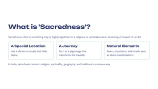 What is 'Sacredness'?
Sacredness refers to something holy or highly significant in a religious or spiritual context, deserving of respect. It can be:
A Special Location
Like a shrine or temple that feels
divine
A Journey
Such as a pilgrimage that
transforms the traveller
Natural Elements
Rivers, mountains, and forests seen
as divine manifestations
In India, sacredness connects religion, spirituality, geography, and traditions in a unique way.
 