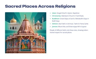 Sacred Places Across Religions
Islam: Dargah Sharif in Ajmer, Rajasthan
Christianity: Velankanni Church in Tamil Nadu
Buddhism: Great Stkpa at Sanchi, Mahabodhi Stkpa in
Bodh Gaya
Sikhism: Akal Takht in Amritsar, Takht Sri Patna Sahib
Jainism: Mount Abu and Shatrunjaya hill in Gujarat
People of different faiths visit these sites, showing India's
shared respect for sacred places.
 