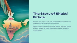 The Story of Shakti
Pithas
When Sati died, Vis#hn#u cut her body, and parts fell across India, making
those places sacred as the divine mother's body.
Pilgrims traveling to these sites encounter different languages, customs,
and foods, but also see shared Indian values, creating cultural unity
through diversity.
 