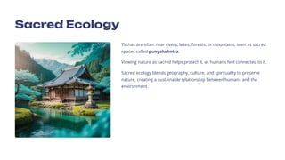 Sacred Ecology
T+rthas are often near rivers, lakes, forests, or mountains, seen as sacred
spaces called punyakshetra.
Viewing nature as sacred helps protect it, as humans feel connected to it.
Sacred ecology blends geography, culture, and spirituality to preserve
nature, creating a sustainable relationship between humans and the
environment.
 