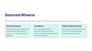 Sacred Rivers
Rivers have been worshipped since Vedic times, as seen in the Nadistuti Skkta of the Rigveda, praising 19 ancient rivers.
Divine Status
Rivers are seen as devis (goddesses)
and addressed respectfully as
Ganga ji or Yamuna ji in local
languages.
Lifelines
Rivers like Ganga, Yamuna,
Godavari, Sarasvati, Narmada,
Sindhu, and Kaveri are both physical
and spiritual lifelines.
Pilgrimage Routes
Their sources, tributaries, and paths
are sacred, visited by countless
pilgrims throughout history.
 