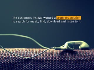 The customers instead wanted a seamless solution
to search for music, find, download and listen to it.
 