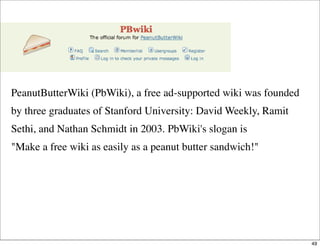 PeanutButterWiki (PbWiki), a free ad-supported wiki was founded
by three graduates of Stanford University: David Weekly, R...