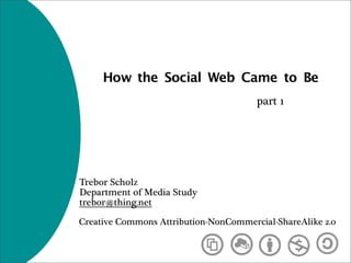 How the Social Web Came to Be
                                       part 1




Trebor Scholz
Department of Media Study
trebor@thing.net

Creative Commons Attribution-NonCommercial-ShareAlike 2.0