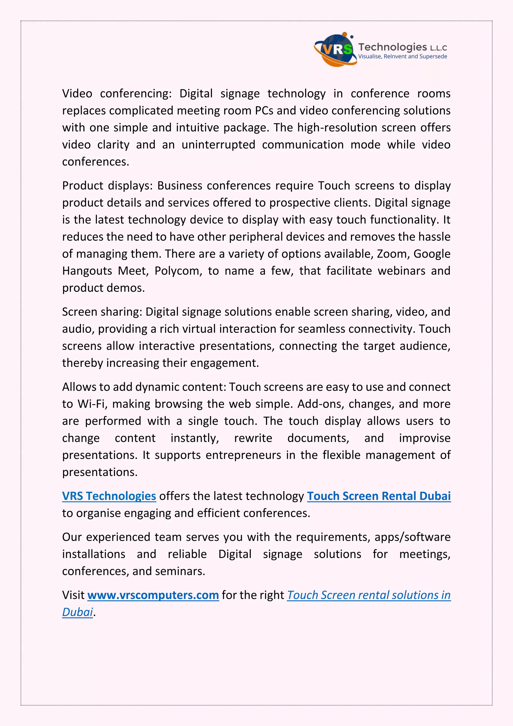 Video conferencing: Digital signage technology in conference rooms
replaces complicated meeting room PCs and video conferencing solutions
with one simple and intuitive package. The high-resolution screen offers
video clarity and an uninterrupted communication mode while video
conferences.
Product displays: Business conferences require Touch screens to display
product details and services offered to prospective clients. Digital signage
is the latest technology device to display with easy touch functionality. It
reduces the need to have other peripheral devices and removes the hassle
of managing them. There are a variety of options available, Zoom, Google
Hangouts Meet, Polycom, to name a few, that facilitate webinars and
product demos.
Screen sharing: Digital signage solutions enable screen sharing, video, and
audio, providing a rich virtual interaction for seamless connectivity. Touch
screens allow interactive presentations, connecting the target audience,
thereby increasing their engagement.
Allows to add dynamic content: Touch screens are easy to use and connect
to Wi-Fi, making browsing the web simple. Add-ons, changes, and more
are performed with a single touch. The touch display allows users to
change content instantly, rewrite documents, and improvise
presentations. It supports entrepreneurs in the flexible management of
presentations.
VRS Technologies offers the latest technology Touch Screen Rental Dubai
to organise engaging and efficient conferences.
Our experienced team serves you with the requirements, apps/software
installations and reliable Digital signage solutions for meetings,
conferences, and seminars.
Visit www.vrscomputers.com for the right Touch Screen rental solutions in
Dubai.
 