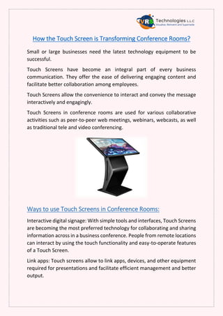 How the Touch Screen is Transforming Conference Rooms?
Small or large businesses need the latest technology equipment to be
successful.
Touch Screens have become an integral part of every business
communication. They offer the ease of delivering engaging content and
facilitate better collaboration among employees.
Touch Screens allow the convenience to interact and convey the message
interactively and engagingly.
Touch Screens in conference rooms are used for various collaborative
activities such as peer-to-peer web meetings, webinars, webcasts, as well
as traditional tele and video conferencing.
Ways to use Touch Screens in Conference Rooms:
Interactive digital signage: With simple tools and interfaces, Touch Screens
are becoming the most preferred technology for collaborating and sharing
information across in a business conference. People from remote locations
can interact by using the touch functionality and easy-to-operate features
of a Touch Screen.
Link apps: Touch screens allow to link apps, devices, and other equipment
required for presentations and facilitate efficient management and better
output.
 