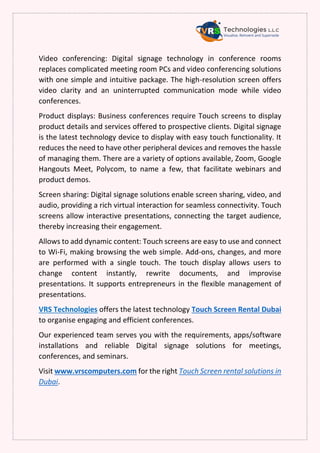Video conferencing: Digital signage technology in conference rooms
replaces complicated meeting room PCs and video conferencing solutions
with one simple and intuitive package. The high-resolution screen offers
video clarity and an uninterrupted communication mode while video
conferences.
Product displays: Business conferences require Touch screens to display
product details and services offered to prospective clients. Digital signage
is the latest technology device to display with easy touch functionality. It
reduces the need to have other peripheral devices and removes the hassle
of managing them. There are a variety of options available, Zoom, Google
Hangouts Meet, Polycom, to name a few, that facilitate webinars and
product demos.
Screen sharing: Digital signage solutions enable screen sharing, video, and
audio, providing a rich virtual interaction for seamless connectivity. Touch
screens allow interactive presentations, connecting the target audience,
thereby increasing their engagement.
Allows to add dynamic content: Touch screens are easy to use and connect
to Wi-Fi, making browsing the web simple. Add-ons, changes, and more
are performed with a single touch. The touch display allows users to
change content instantly, rewrite documents, and improvise
presentations. It supports entrepreneurs in the flexible management of
presentations.
VRS Technologies offers the latest technology Touch Screen Rental Dubai
to organise engaging and efficient conferences.
Our experienced team serves you with the requirements, apps/software
installations and reliable Digital signage solutions for meetings,
conferences, and seminars.
Visit www.vrscomputers.com for the right Touch Screen rental solutions in
Dubai.
 