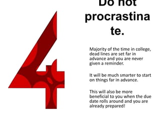 Do not
procrastina
te.
Majority of the time in college,
dead lines are set far in
advance and you are never
given a reminder.
It will be much smarter to start
on things far in advance.
This will also be more
beneficial to you when the due
date rolls around and you are
already prepared!
 