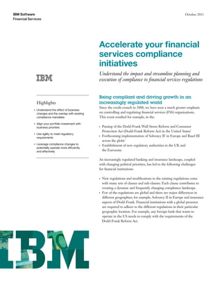 IBM Software                                                                                                            October 2011
Financial Services




                                                         Accelerate your ﬁnancial
                                                         services compliance
                                                         initiatives
                                                         Understand the impact and streamline planning and
                                                         execution of compliance to ﬁnancial services regulations


                                                         Being compliant and driving growth in an
                 Highlights                              increasingly regulated world
                                                         Since the credit crunch in 2008, we have seen a much greater emphasis
             ●   Understand the effect of business
                 changes and the overlap with existing   on controlling and regulating ﬁnancial services (FSS) organizations.
                 compliance mandates                     This event resulted for example, in the:
             ●   Align your portfolio investment with
                 business priorities                     ●   Passing of the Dodd-Frank Wall Street Reform and Consumer
                                                             Protection Act (Dodd-Frank Reform Act) in the United States1
             ●   Use agility to meet regulatory
                 requirements
                                                         ●   Forthcoming implementation of Solvency II2 in Europe and Basel III
                                                             across the globe3
             ●   Leverage compliance changes to          ●   Establishment of new regulatory authorities in the UK and
                 potentially operate more efficiently
                 and effectively                             the Eurozone.

                                                         An increasingly regulated banking and insurance landscape, coupled
                                                         with changing political priorities, has led to the following challenges
                                                         for ﬁnancial institutions:

                                                         ●   New regulations and modiﬁcations to the existing regulations come
                                                             with many sets of clauses and sub-clauses. Each clause contributes to
                                                             creating a dynamic and frequently changing compliance landscape.
                                                         ●   Few of the regulations are global and there are major differences in
                                                             different geographies; for example, Solvency II in Europe and insurance
                                                             aspects of Dodd-Frank. Financial institutions with a global presence
                                                             are required to adhere to the different regulations in their particular
                                                             geographic location. For example, any foreign bank that wants to
                                                             operate in the US needs to comply with the requirements of the
                                                             Dodd-Frank Reform Act.
 