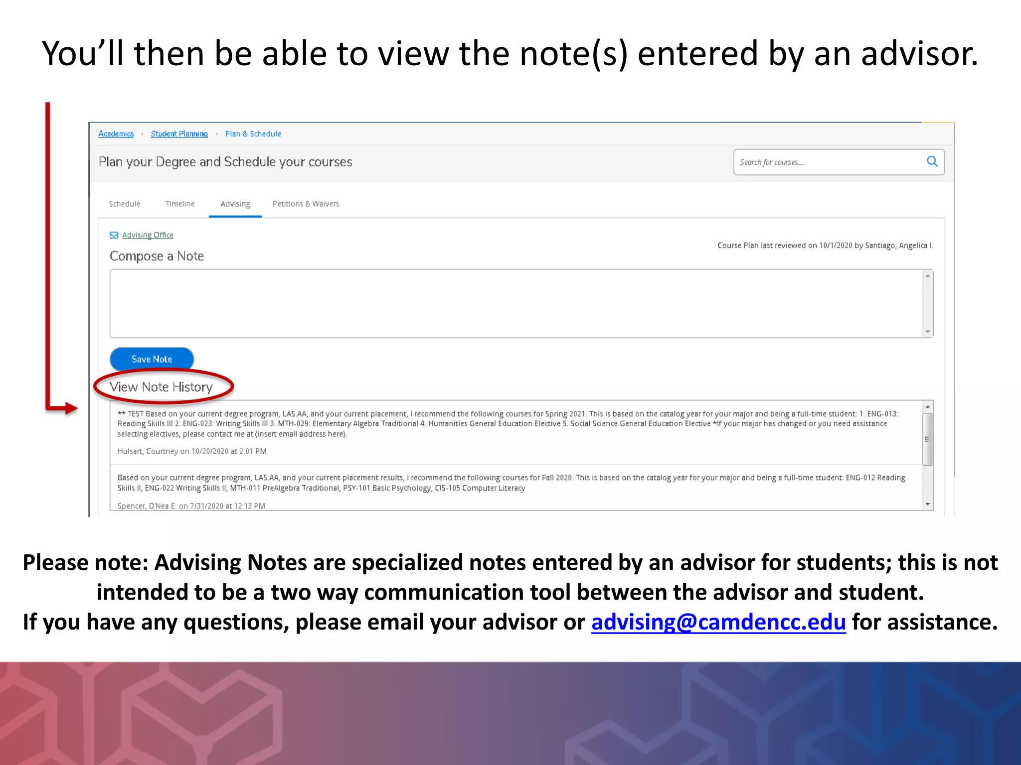You’ll then be able to view the note(s) entered by an advisor.
Please note: Advising Notes are specialized notes entered by an advisor for students; this is not
intended to be a two way communication tool between the advisor and student.
If you have any questions, please email your advisor or advising@camdencc.edu for assistance.
 