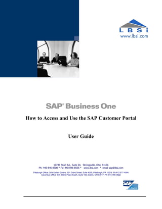 How to Access and Use the SAP Customer Portal


                                        User Guide




                     10749 Pearl Rd., Suite 2A Strongsville, Ohio 44136
        Ph: 440-846-8500 * Fx: 440-846-8505 * www.lbsi.com * email sap@lbsi.com
   Pittsburgh Office: One Oxford Centre, 301 Grant Street, Suite 4300, Pittsburgh, PA 15219 Ph:412-577-4084
            Columbus Office: 545 Metro Place South, Suite 100, Dublin, OH 43017 Ph: 614-766-3622
 