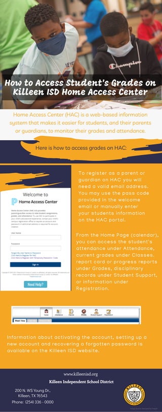 How to Access Student's Grades on
Killeen ISD Home Access Center
Home Access Center (HAC) is a web-based information
system that makes it easier for students, and their parents
or guardians, to monitor their grades and attendance.
Here is how to access grades on HAC:
To register as a parent or
guardian on HAC you will
need a valid email address.
You may use the pass code
provided in the welcome
email or manually enter
your students information
on the HAC portal.
From the Home Page (calendar),
you can access the student's
attendance under Attendance,
current grades under Classes.
report card or progress reports
under Grades, disciplinary
records under Student Support,
or information under
Registration.
Information about activating the account, setting up a
new account and recovering a forgotten password is
available on the Killeen ISD website.
www.killeenisd.org
Killeen Independent School District
200 N. WS Young Dr.,
Killeen, TX 76543
Phone: (254) 336 - 0000
Image Source: Designed by Freepik
 
