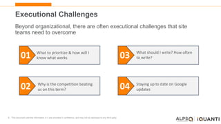 8 This document and the information in it are provided in confidence, and may not be disclosed to any third party.
Executional Challenges
Beyond organizational, there are often executional challenges that site
teams need to overcome
01
02
03
04
What to prioritize & how will I
know what works
Why is the competition beating
us on this term?
What should I write? How often
to write?
Staying up to date on Google
updates
 