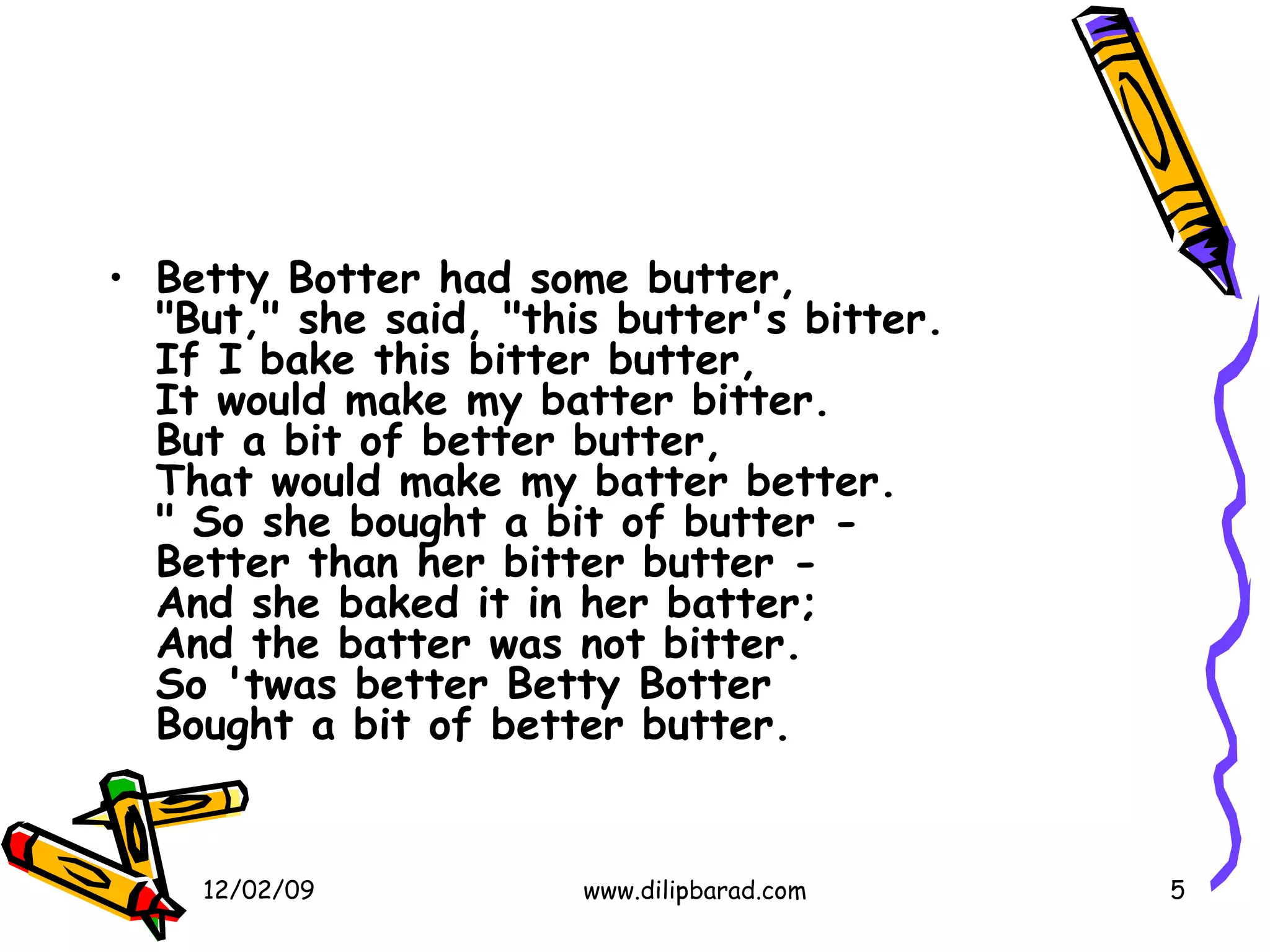 Betty Botter had some butter, "But," she said, "this butter's bitter. If I bake this bitter butter, It would make my batter bitter. But a bit of better butter, That would make my batter better. " So she bought a bit of butter - Better than her bitter butter - And she baked it in her batter; And the batter was not bitter. So 'twas better Betty Botter Bought a bit of better butter.   06/07/09 www.dilipbarad.com 