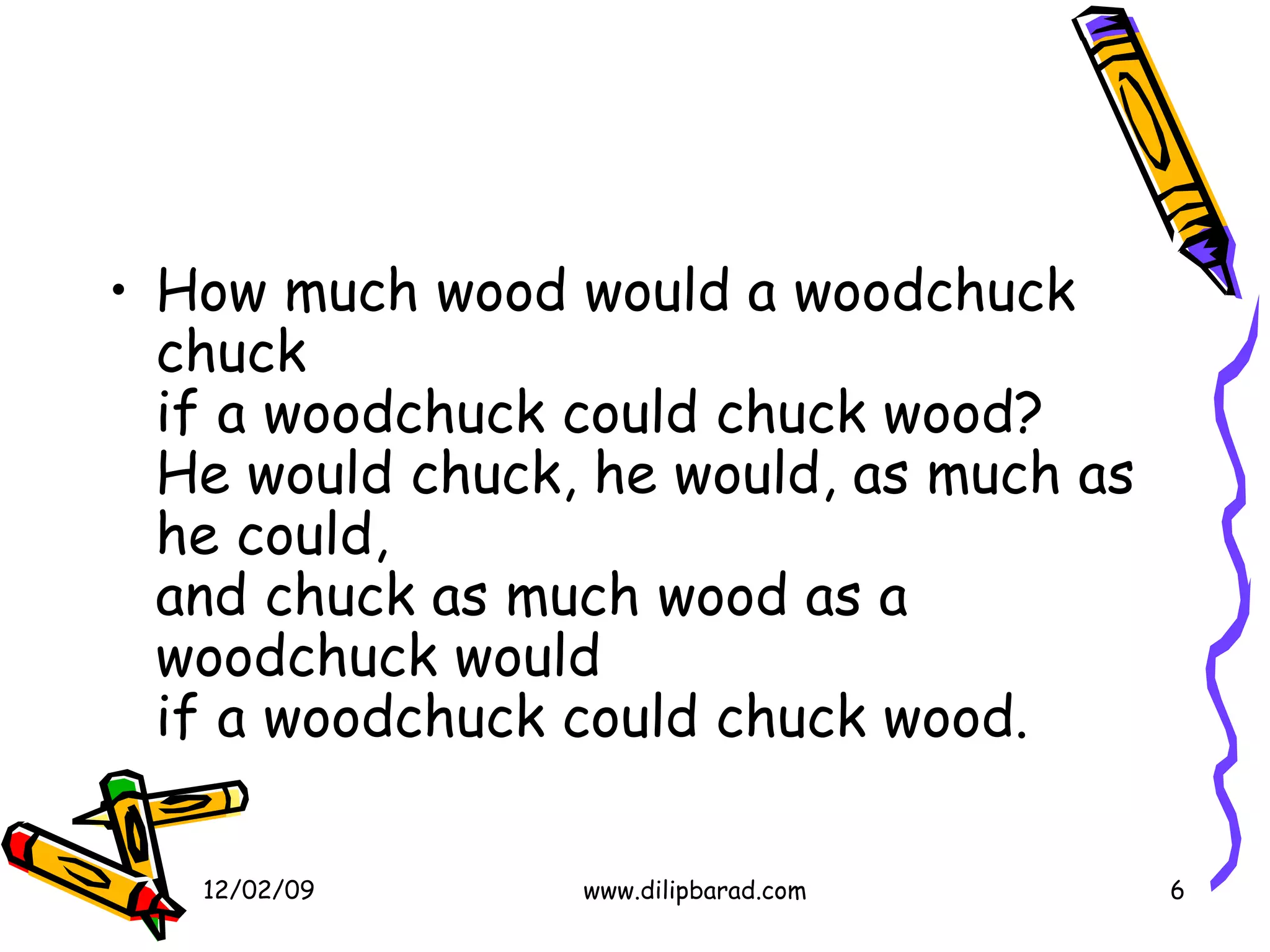 How much wood would a woodchuck chuck if a woodchuck could chuck wood? He would chuck, he would, as much as he could, and chuck as much wood as a woodchuck would if a woodchuck could chuck wood.  06/07/09 www.dilipbarad.com 