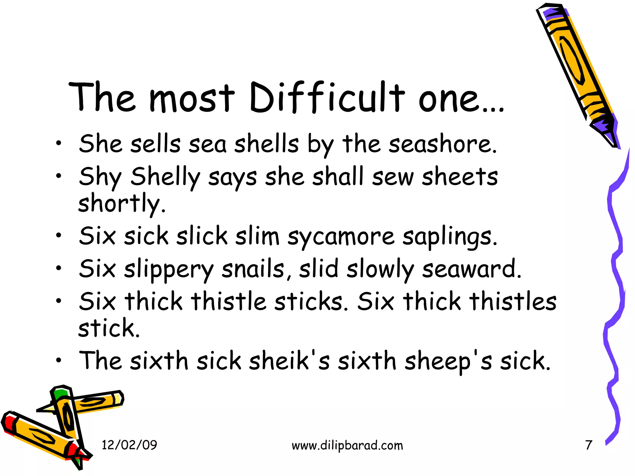 The most Difficult one… She sells sea shells by the seashore.  Shy Shelly says she shall sew sheets shortly.  Six sick slick slim sycamore saplings.  Six slippery snails, slid slowly seaward.  Six thick thistle sticks. Six thick thistles stick.  The sixth sick sheik's sixth sheep's sick.  06/07/09 www.dilipbarad.com 