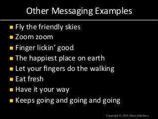 Other 
Messaging 
Examples 
n Fly 
the 
friendly 
skies 
n Zoom 
zoom 
n Finger 
lickin’ 
good 
n The 
happiest 
place 
on 
earth 
n Let 
your 
fingers 
do 
the 
walking 
n Eat 
fresh 
n Have 
it 
your 
way 
n Keeps 
going 
and 
going 
and 
going 
Copyright 
© 
2014 
Olsen 
Solu7ons 
 