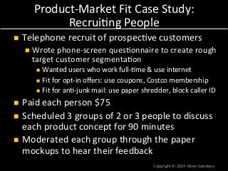 Product-­‐Market 
Fit 
Case 
Study: 
Recrui7ng 
People 
n Telephone 
recruit 
of 
prospec7ve 
customers 
n Wrote 
phone-­‐screen 
ques7onnaire 
to 
create 
rough 
target 
customer 
segmenta7on 
n Wanted 
users 
who 
work 
full-­‐7me 
& 
use 
internet 
n Fit 
for 
opt-­‐in 
offers: 
use 
coupons, 
Costco 
membership 
n Fit 
for 
an7-­‐junk 
mail: 
use 
paper 
shredder, 
block 
caller 
ID 
n Paid 
each 
person 
$75 
n Scheduled 
3 
groups 
of 
2 
or 
3 
people 
to 
discuss 
each 
product 
concept 
for 
90 
minutes 
n Moderated 
each 
group 
through 
the 
paper 
mockups 
to 
hear 
their 
feedback 
Copyright 
© 
2014 
Olsen 
Solu7ons 
 