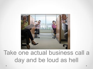 Take one actual business call a
day and be loud as hell
 