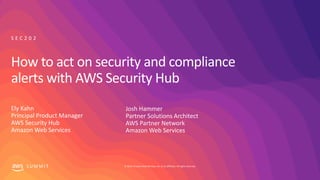 © 2019, Amazon Web Services, Inc. or its affiliates. All rights reserved.S U M M I T
How to act on security and compliance
alerts with AWS Security Hub
Ely Kahn
Principal Product Manager
AWS Security Hub
Amazon Web Services
S E C 2 0 2
Josh Hammer
Partner Solutions Architect
AWS Partner Network
Amazon Web Services
 