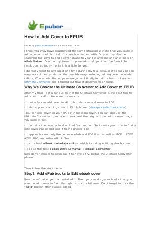 How to Add Cover to EPUB
Posted by Jonny Greenwood on 1/6/2014 8:28:28 PM.

I think you may have experienced the same situation with me that you want to
add a cover to ePub but don’t know how to deal with. Or you may also be
searching for ways to add a cover image to your file after making an ePub with
ePub Maker. Don’t worry! Here I’m pleased to tell you that I’ve found the
resolution, so today I write this article for you.
I do really want to give up at one time during my trial because it’s really not an
easy work. I nearly tried all the possible ways including adding cover to epub
calibre, iTunes, etc. But no pains no gains. I finally found the best tool named
Ultimate Converter and it turned out that it deserves this honour.

Why We Choose the Ultimate Converter to Add Cover to EPUB
After my trial I get a conclusion that the Ultimate Converter is the best tool to
add cover to ePub. Here are the reasons.
-It not only can add cover to ePub, but also can add cover to PDF.
-It also supports adding cover to Kindle books (change Kindle book cover).
-You can add cover to your ePub if there is no cover. You can also use the
Ultimate Converter to replace or swap out the original cover with a new image
you want to set.
-It contains the cover auto download feature, too. So it saves your time to find a
nice cover image and crop it to the proper size.
-It applies for not only the common ePub and PDF files, as well as MOBI, AZW3,
AZW, PRC, and other eBook files.
-It's the best eBook metadata editor, which including editinng ebook cover.
-It's also the best eBook DRM Removal + eBook Converter.
Now don't hesitate to download it to have a try. Install the Ultimate Converter
please.

Then follow the steps below.

Step1: Add ePub books to Edit ebook cover
Run the soft after you had installed it. Then you can drag your books that you
want to add cover to from the right list to the left area. Don't forget to click the
"Edit" button after eBooks added.

 