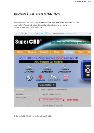 How to Add Free Tokens for SKP-900? 
You need to go to the official website: http://www.superobd.com/ to register and login, 
then click the "download" menu, download and install the program named 
"SKP-900_Add_Free_Tokens (2014-01-11)". 
1. Connect SKP-900 with computer using USB cable. 
www.obddeal.com 
 