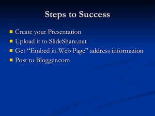 Steps to Success Create your Presentation Upload it to SlideShare.net Get “Embed in Web Page” address information Post to Blogger.com