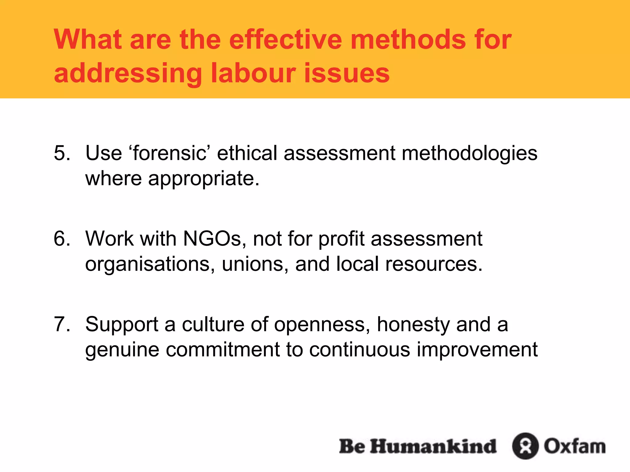 What are the effective methods for addressing labour issuesUse ‘forensic’ ethical assessment methodologies where appropriate. Work with NGOs, not for profit assessment organisations, unions, and local resources.Support a culture of openness, honesty and a genuine commitment to continuous improvement