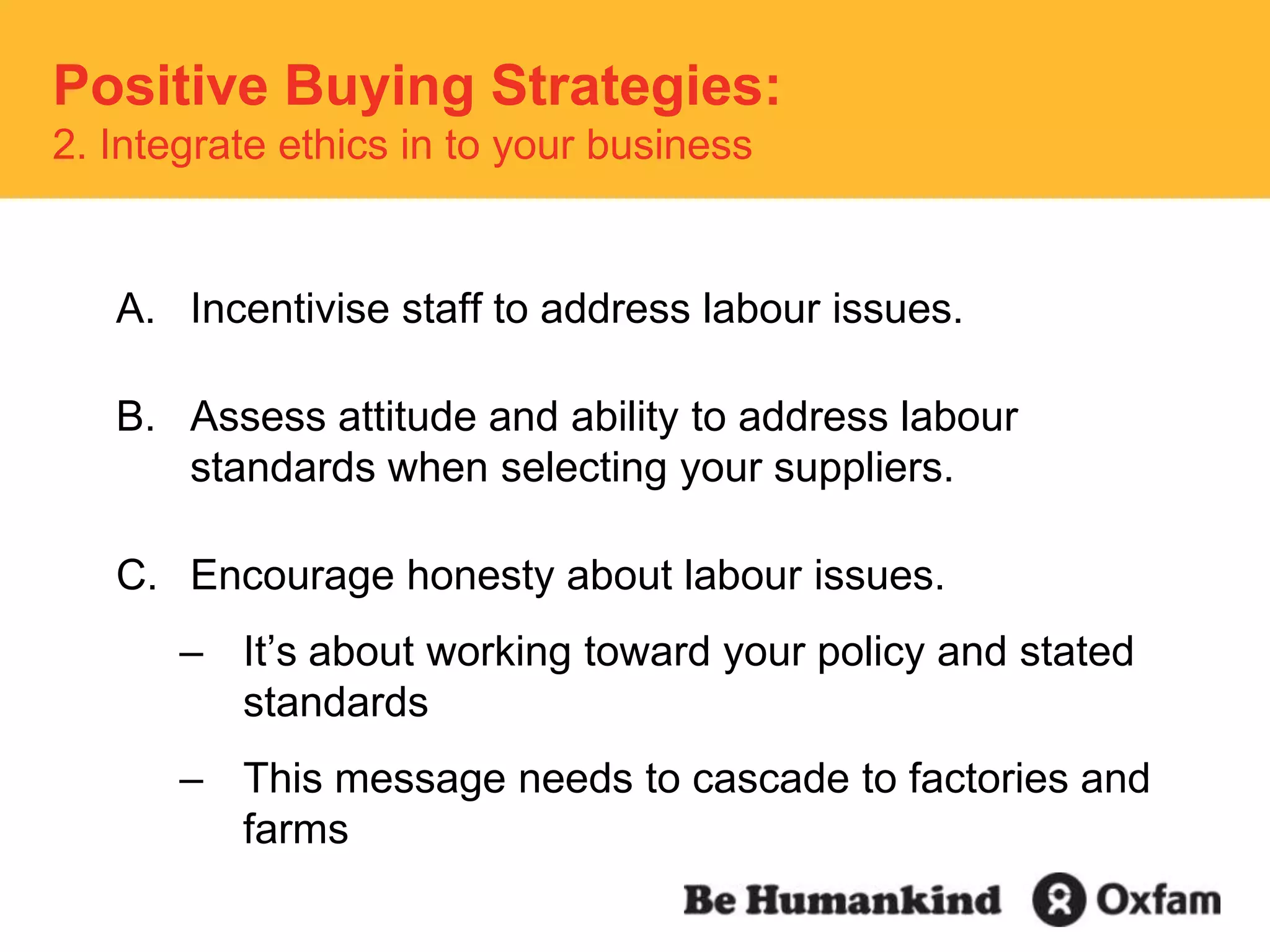 Incentivise staff to address labour issues.Assess attitude and ability to address labour standards when selecting your suppliers.Encourage honesty about labour issues.It’s about working toward your policy and stated standardsThis message needs to cascade to factories and farmsPositive Buying Strategies:  2. Integrate ethics in to your business