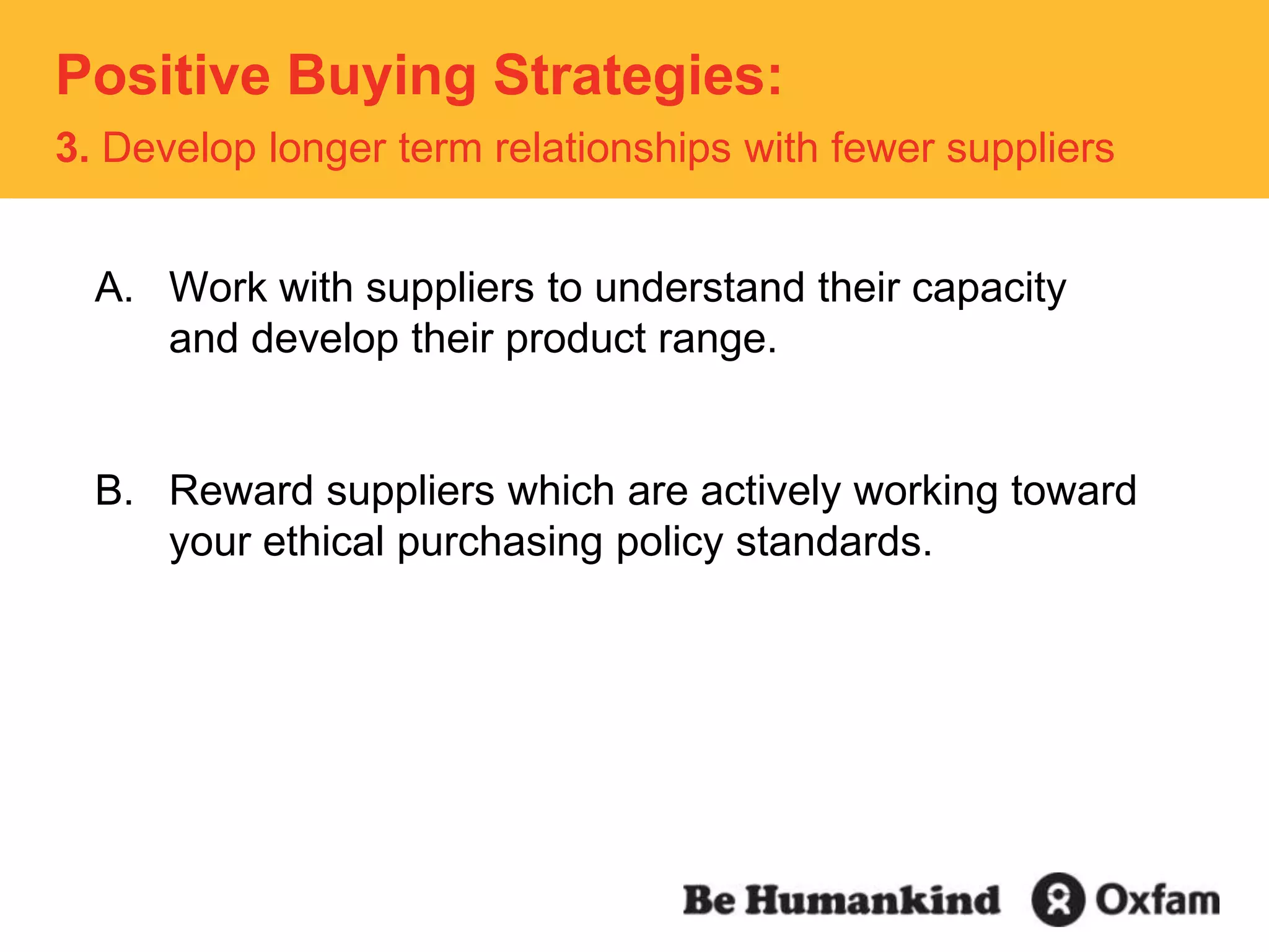 Positive Buying Strategies: 3. Develop longer term relationships with fewer suppliersWork with suppliers to understand their capacity and develop their product range.Reward suppliers which are actively working toward your ethical purchasing policy standards.