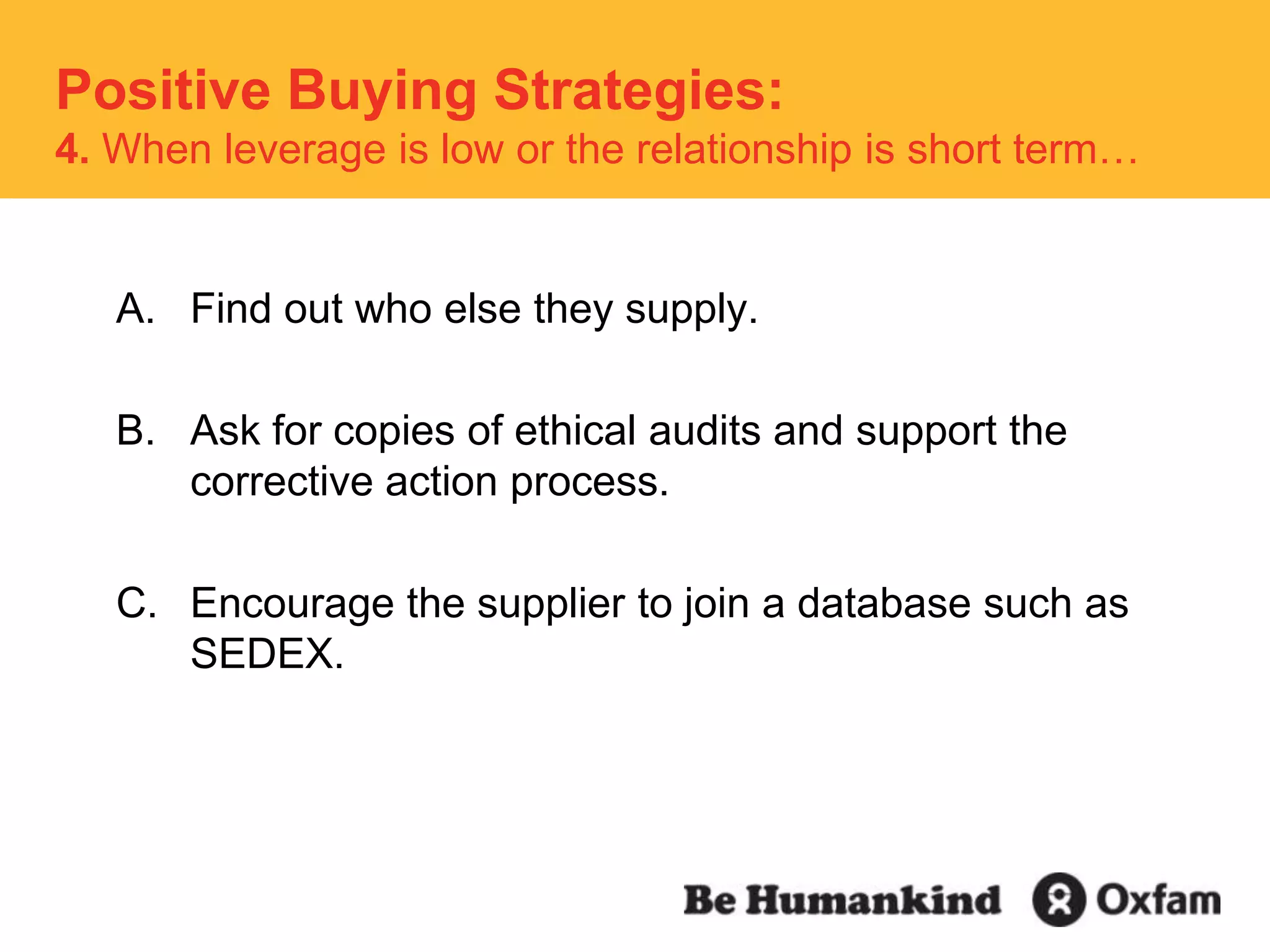 Positive Buying Strategies:  4. When leverage is low or the relationship is short term…Find out who else they supply.Ask for copies of ethical audits and support the corrective action process.Encourage the supplier to join a database such as SEDEX. 