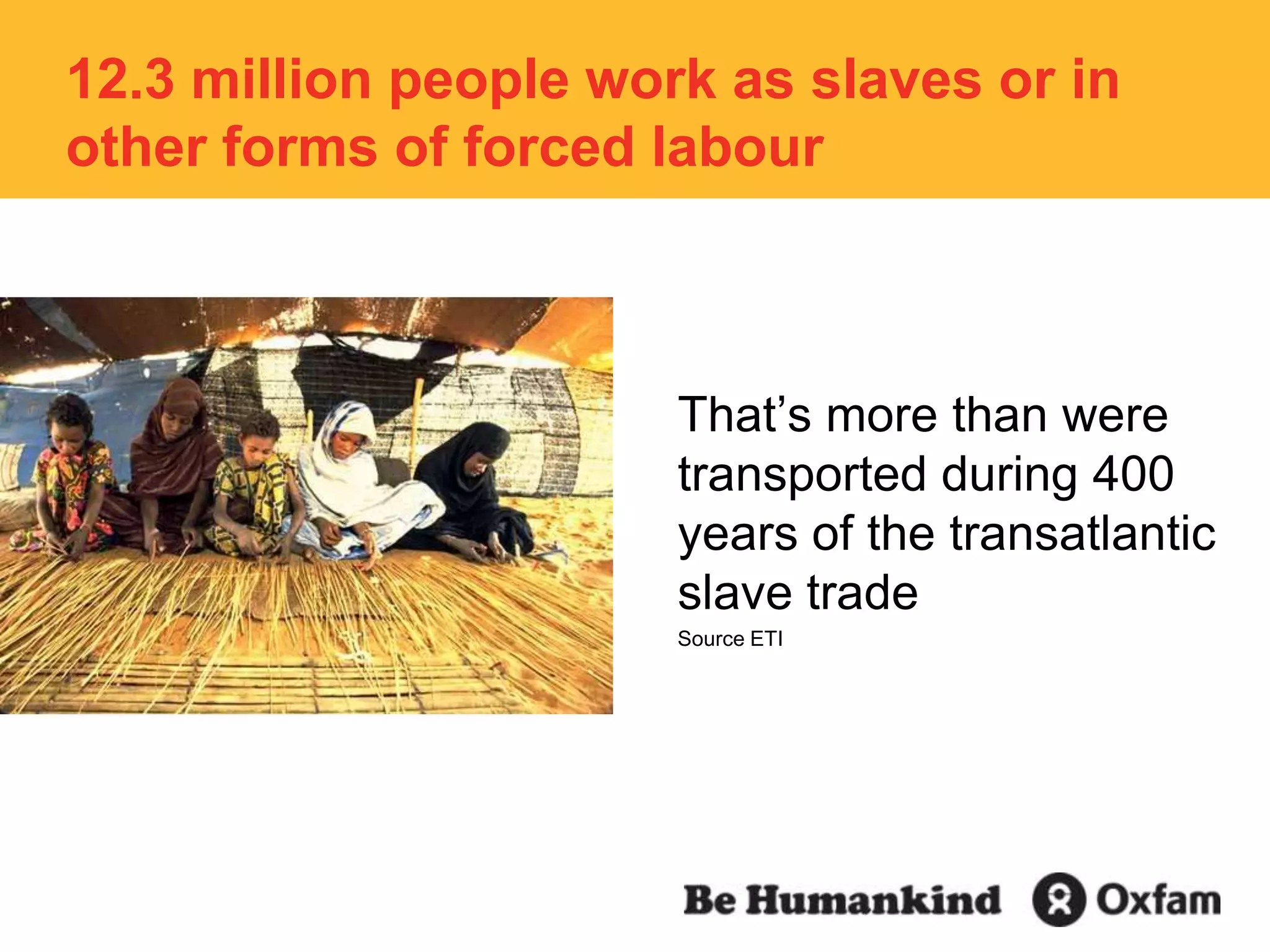 12.3 million people work as slaves or in other forms of forced labourThat’s more than were transported during 400 years of the transatlantic slave tradeSource ETI