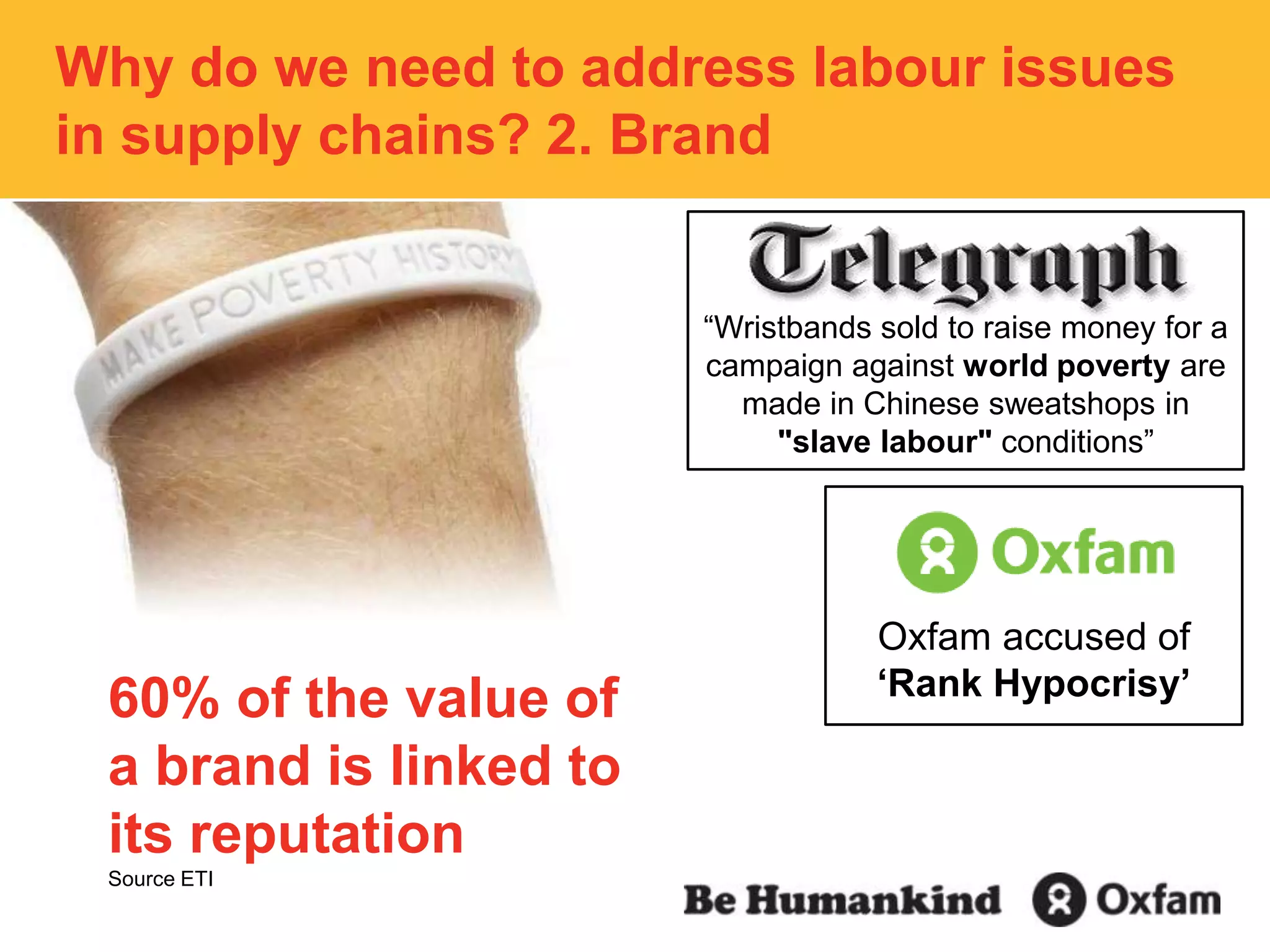 Why do we need to address labour issues in supply chains? 2. Brand“Wristbands sold to raise money for a campaign against world poverty are made in Chinese sweatshops in "slave labour" conditions”Oxfam accused of ‘Rank Hypocrisy’60% of the value of a brand is linked to its reputationSource ETI