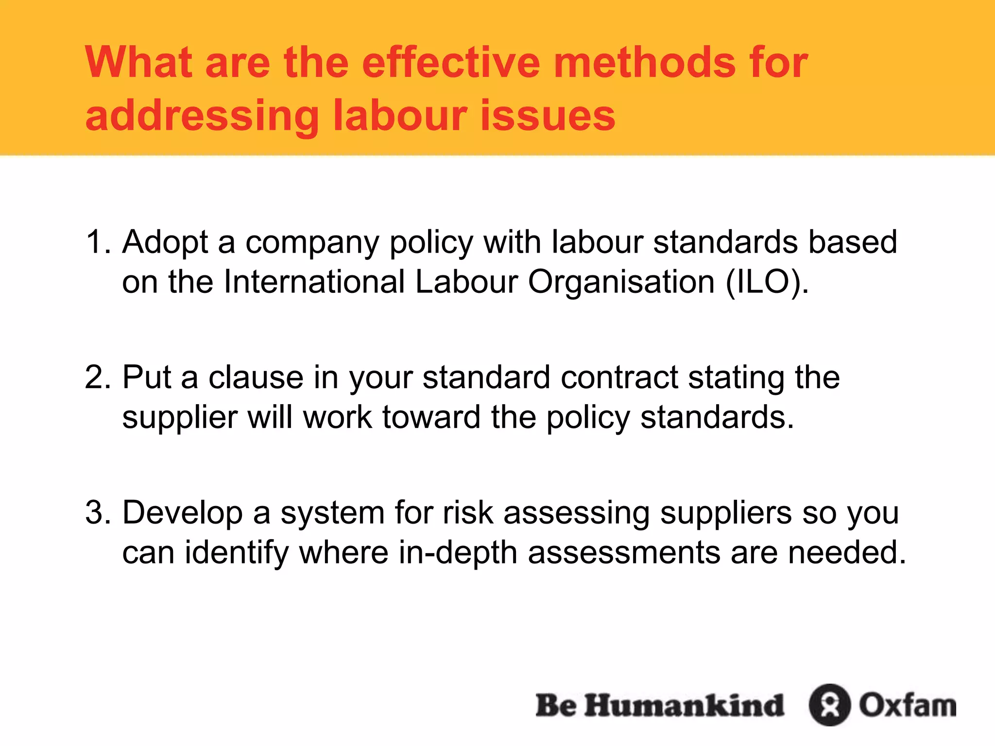 What are the effective methods for addressing labour issuesAdopt a company policy with labour standards based on the International Labour Organisation (ILO).Put a clause in your standard contract stating the supplier will work toward the policy standards.Develop a system for risk assessing suppliers so you can identify where in-depth assessments are needed.