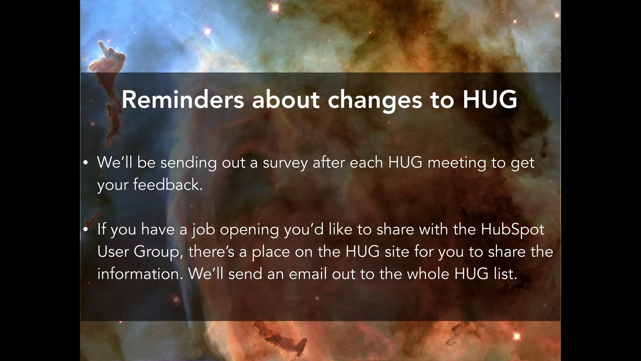 Reminders about changes to HUG
• We’ll be sending out a survey after each HUG meeting to get
your feedback.
• If you have a job opening you’d like to share with the HubSpot
User Group, there’s a place on the HUG site for you to share the
information. We’ll send an email out to the whole HUG list.
 