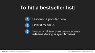 BookBub | The leading service in ebook price promotions!
To hit a bestseller list:
Discount a popular book
Offer it for $0.99
Focus on driving unit sales across
retailers during a specific week
1
2
3
How to Amplify your Ebook Price Promotions | 13
 