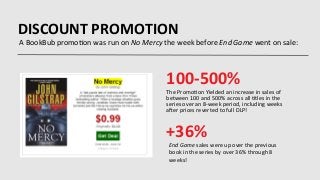 DISCOUNT	
  PROMOTION	
  
A	
  BookBub	
  promo9on	
  was	
  run	
  on	
  No	
  Mercy	
  the	
  week	
  before	
  End	
  Game	
  went	
  on	
  sale:	
  
The	
  Promo9on	
  Yielded	
  an	
  increase	
  in	
  sales	
  of	
  
between	
  100	
  and	
  500%	
  across	
  all	
  9tles	
  in	
  the	
  
series	
  over	
  an	
  8-­‐week	
  period,	
  including	
  weeks	
  
aIer	
  prices	
  reverted	
  to	
  full	
  DLP!	
  
End	
  Game	
  sales	
  were	
  up	
  over	
  the	
  previous	
  
book	
  in	
  the	
  series	
  by	
  over	
  36%	
  through	
  8	
  
weeks!	
  
100-­‐500%	
  
+36%	
  
 