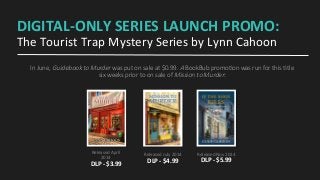 DIGITAL-­‐ONLY	
  SERIES	
  LAUNCH	
  PROMO:	
  
The	
  Tourist	
  Trap	
  Mystery	
  Series	
  by	
  Lynn	
  Cahoon	
  
In  June,  Guidebook  to  Murder  was  put  on  sale  at  $0.99.  A  BookBub  promo9on  was  run  for  this  9tle  
six  weeks  prior  to  on  sale  of  Mission  to  Murder:
Released	
  April	
  
2014	
  
DLP	
  -­‐	
  $3.99	
  	
  
Released	
  July	
  2014	
  
DLP	
  -­‐	
  $4.99	
  
Released	
  Nov	
  2014	
  
DLP	
  -­‐	
  $5.99	
  
 