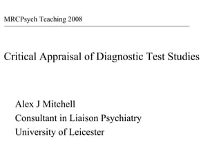 MRCPsych Teaching 2008




Critical Appraisal of Diagnostic Test Studies



   Alex J Mitchell
   Consultant in Liaison Psychiatry
   University of Leicester
 